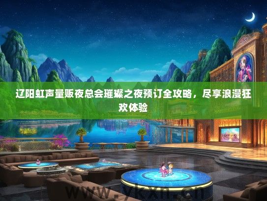 辽阳虹声量贩夜总会璀璨之夜预订全攻略，尽享浪漫狂欢体验