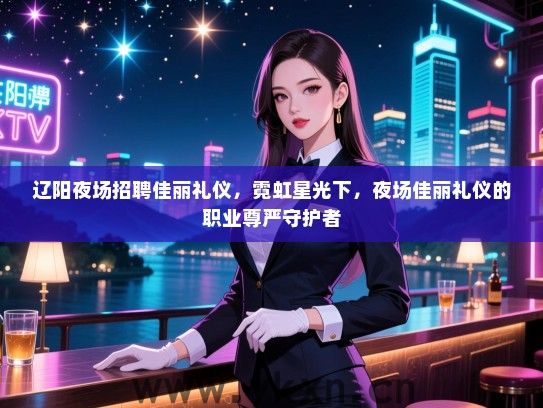 辽阳夜场招聘佳丽礼仪，霓虹星光下，夜场佳丽礼仪的职业尊严守护者